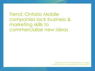 Trend: Ontario Mobile
companies lack business &
marketing skills to
commercialize new ideas




                    Mobile Innovation: Growing Ontario’s Mobile
                 Content, Services, and Applications Industry 2012
 