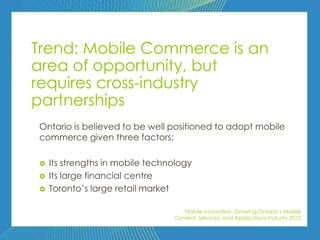 Trend: Mobile Commerce is an
area of opportunity, but
requires cross-industry
partnerships
Ontario is believed to be well positioned to adopt mobile
commerce given three factors:

   Its strengths in mobile technology
   Its large financial centre
   Toronto’s large retail market

                                    Mobile Innovation: Growing Ontario’s Mobile
                                 Content, Services, and Applications Industry 2012
 