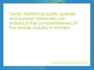 Trend: Additional public policies
and support measures can
enhance the competitiveness of
the Mobile industry in Ontario




                       Mobile Innovation: Growing Ontario’s Mobile
                    Content, Services, and Applications Industry 2012
 