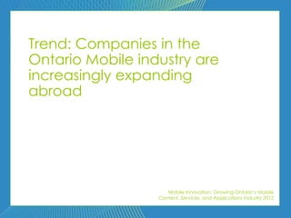 Trend: Companies in the
Ontario Mobile industry are
increasingly expanding
abroad




                     Mobile Innovation: Growing Ontario’s Mobile
                  Content, Services, and Applications Industry 2012
 