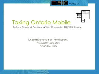 AGM 2012




Taking Ontario Mobile
Dr. Sara Diamond, President & Vice Chancellor, OCAD University




              Dr. Sara Diamond & Dr. Vera Roberts,
                      Principal Investigators
                         OCAD University
 