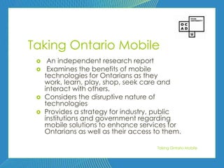 49




Taking Ontario Mobile
     An independent research report
     Examines the benefits of mobile
     technologies for Ontarians as they
     work, learn, play, shop, seek care and
     interact with others.
    Considers the disruptive nature of
     technologies
    Provides a strategy for industry, public
     institutions and government regarding
     mobile solutions to enhance services for
     Ontarians as well as their access to them.

                                       Taking Ontario Mobile
 