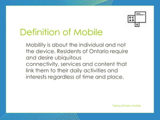 50




Definition of Mobile
 Mobility is about the individual and not
 the device. Residents of Ontario require
 and desire ubiquitous
 connectivity, services and content that
 link them to their daily activities and
 interests regardless of time and place.




                                  Taking Ontario Mobile
 