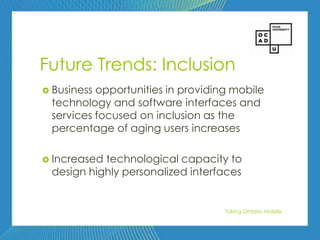 53




Future Trends: Inclusion
 Businessopportunities in providing mobile
 technology and software interfaces and
 services focused on inclusion as the
 percentage of aging users increases

 Increasedtechnological capacity to
 design highly personalized interfaces


                                   Taking Ontario Mobile
 