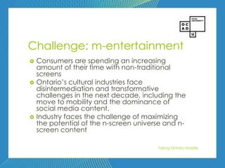 59




Challenge: m-entertainment
   Consumers are spending an increasing
    amount of their time with non-traditional
    screens
   Ontario’s cultural industries face
    disintermediation and transformative
    challenges in the next decade, including the
    move to mobility and the dominance of
    social media content.
   Industry faces the challenge of maximizing
    the potential of the n-screen universe and n-
    screen content

                                        Taking Ontario Mobile
 