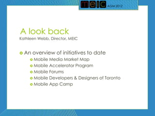 AGM 2012
                                         AGM 2012




A look back
Kathleen Webb, Director, MEIC


 An   overview of initiatives to date
      Mobile Media Market Map
      Mobile Accelerator Program
      Mobile Forums
      Mobile Developers & Designers of Toronto
      Mobile App Camp
 