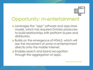 61




Opportunity: m-entertainment
   Leverages the ―app‖ software and app-store
    model, which has required Ontario producers
    to build relationships with platform buyers and
    distributors.
   Builds on the emergence of HTML5, which will
    see the movement of some m-entertainment
    directly onto the mobile Internet.
   Enables search and brand recognition
    through the aggregation of apps.

                                         Taking Ontario Mobile
 