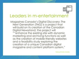62




Leaders in m-entertainment
Magazines Canada’s Digital Discovery: The
 Next Generation (TNG) is a project that
 will build on its creation of the Canadian
 Digital Newsstand; the project will
 ――enhance the existing site with dynamic
 marketing and archiving functions as well
 as the creation of mobile-friendly websites
 and a feasibility study exploring the
 creation of a unique Canadian digital
 magazine and content platform system.‖
                                   Taking Ontario Mobile
 