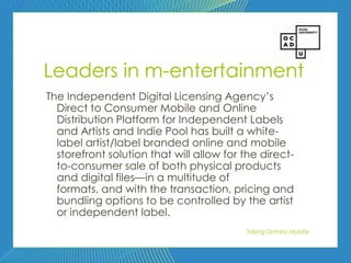 63




Leaders in m-entertainment
The Independent Digital Licensing Agency’s
  Direct to Consumer Mobile and Online
  Distribution Platform for Independent Labels
  and Artists and Indie Pool has built a white-
  label artist/label branded online and mobile
  storefront solution that will allow for the direct-
  to-consumer sale of both physical products
  and digital files—in a multitude of
  formats, and with the transaction, pricing and
  bundling options to be controlled by the artist
  or independent label.
                                          Taking Ontario Mobile
 