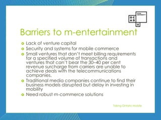66




Barriers to m-entertainment
   Lack of venture capital
   Security and systems for mobile commerce
   Small ventures that don’t meet billing requirements
    for a specified volume of transactions and
    ventures that can’t bear the 30–40 per cent
    revenue surcharge from carriers are unable to
    achieve deals with the telecommunications
    companies.
   Traditional media companies continue to find their
    business models disrupted but delay in investing in
    mobility
   Need robust m-commerce solutions

                                            Taking Ontario Mobile
 