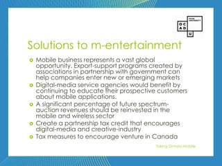 67




Solutions to m-entertainment
   Mobile business represents a vast global
    opportunity. Export-support programs created by
    associations in partnership with government can
    help companies enter new or emerging markets
   Digital-media service agencies would benefit by
    continuing to educate their prospective customers
    about mobile applications.
   A significant percentage of future spectrum-
    auction revenues should be reinvested in the
    mobile and wireless sector
   Create a partnership tax credit that encourages
    digital-media and creative-industry
   Tax measures to encourage venture in Canada
                                          Taking Ontario Mobile
 