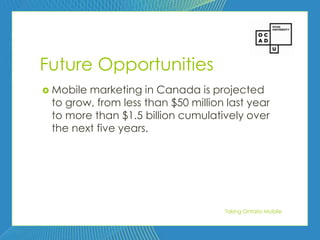 70




Future Opportunities
 Mobilemarketing in Canada is projected
 to grow, from less than $50 million last year
 to more than $1.5 billion cumulatively over
 the next five years.




                                    Taking Ontario Mobile
 