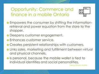 74


  Opportunity: Commerce and
  finance in a mobile Ontario
 Empowers     the consumer by shifting the information-
  retrieval and power equation from the store to the
  shopper.
 Deepens customer engagement.
 Enhances customer service.
 Creates persistent relationships with customers.
 Links sales, marketing and fulfillment between virtual
  and physical channels.
 Is personal, because the mobile wallet is tied to
  individual identities and social personalities.
                                        Taking Ontario Mobile
 