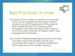 77




Best Practices: in store
The Apple Store enables customers to buy lower-
  value, lower-engagement (but high-margin)
  products using the Applestore iPhone app on
  their mobile devices; this increases store
  throughput and frees up Apple staff to spend
  more time with customers on higher-ticket, high-
  engagement purchases.

The Location Based Marketing Association provides
  valuable support for retailers, brands and
  advertisers who seek to combine traditional in-
  store experience with mobile capacity.
                                          Taking Ontario Mobile
 