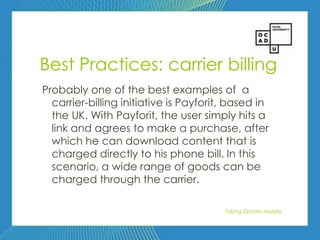78




Best Practices: carrier billing
Probably one of the best examples of a
  carrier-billing initiative is Payforit, based in
  the UK. With Payforit, the user simply hits a
  link and agrees to make a purchase, after
  which he can download content that is
  charged directly to his phone bill. In this
  scenario, a wide range of goods can be
  charged through the carrier.

                                        Taking Ontario Mobile
 