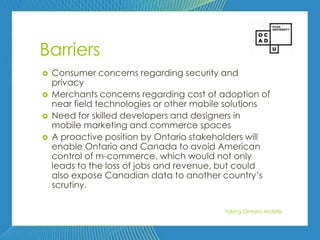 79




Barriers
   Consumer concerns regarding security and
    privacy
   Merchants concerns regarding cost of adoption of
    near field technologies or other mobile solutions
   Need for skilled developers and designers in
    mobile marketing and commerce spaces
   A proactive position by Ontario stakeholders will
    enable Ontario and Canada to avoid American
    control of m-commerce, which would not only
    leads to the loss of jobs and revenue, but could
    also expose Canadian data to another country’s
    scrutiny.

                                          Taking Ontario Mobile
 