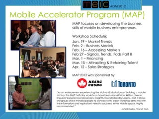 AGM 2012
                                                             AGM 2012


Mobile Accelerator Program (MAP)
                         MAP focuses on developing the business
                         skills of mobile business entrepreneurs.

                         Workshop Schedule:
                         Jan. 19 – Market Trends
                         Feb. 2 – Business Models
                         Feb. 16 – Accessing Markets
                         Feb 27 – Signals, Trends, Fads Part II
                         Mar. 1 – Financing
                         Mar. 15 – Attracting & Retaining Talent
                         Apr. 12 – Sales Strategies

                         MAP 2012 was sponsored by:




           ―As an entrepreneur experiencing the trials and tribulations of building a mobile
           startup, the MAP half-day workshops have been a revelation. With a diverse
           lineup of experienced presenters, insightful roundtable discussions, and a close-
           knit group of like-minded people to connect with, each workshop arms me with
           the information and inspiration I need to succeed in the mobile space. Highly
           recommended.‖
                                                                      John Krissilas, Transit Hub
 