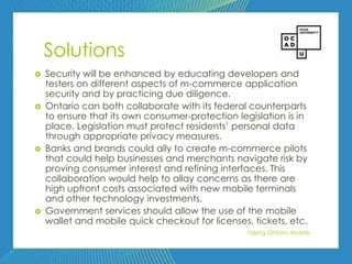 80




    Solutions
   Security will be enhanced by educating developers and
    testers on different aspects of m-commerce application
    security and by practicing due diligence.
   Ontario can both collaborate with its federal counterparts
    to ensure that its own consumer-protection legislation is in
    place. Legislation must protect residents’ personal data
    through appropriate privacy measures.
   Banks and brands could ally to create m-commerce pilots
    that could help businesses and merchants navigate risk by
    proving consumer interest and refining interfaces. This
    collaboration would help to allay concerns as there are
    high upfront costs associated with new mobile terminals
    and other technology investments.
   Government services should allow the use of the mobile
    wallet and mobile quick checkout for licenses, tickets, etc.
                                                  Taking Ontario Mobile
 