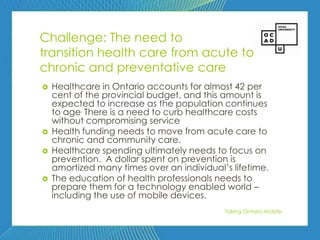 82



Challenge: The need to
transition health care from acute to
chronic and preventative care
   Healthcare in Ontario accounts for almost 42 per
    cent of the provincial budget, and this amount is
    expected to increase as the population continues
    to age. There is a need to curb healthcare costs
    without compromising service
   Health funding needs to move from acute care to
    chronic and community care.
   Healthcare spending ultimately needs to focus on
    prevention. A dollar spent on prevention is
    amortized many times over an individual’s lifetime.
   The education of health professionals needs to
    prepare them for a technology enabled world –
    including the use of mobile devices.
                                            Taking Ontario Mobile
 
