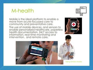 83



 M-health
Mobile is the ideal platform to enable a
move from acute-focussed care to
community and preventative care.
The use of mobile devices, and sensors to
enable personalized healthcare, paperless
health documentation, 24/7 access to
information, real-time monitoring and
intervention, and remote care.




                                            Taking Ontario Mobile
 