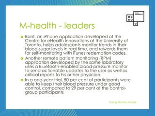 88




M-health - leaders
   Bant, an iPhone application developed at the
    Centre for eHealth Innovations at the University of
    Toronto, helps adolescents monitor trends in their
    blood-sugar levels in real time, and rewards them
    for self-monitoring with iTunes redemption codes.
   Another remote patient monitoring (RPM)
    application developed by the same laboratory
    uses a Bluetooth-enabled blood-pressure monitor
    to send actionable updates to the user as well as
    critical reports to his or her physician.
   In a one-year trial, 50 per cent of participants were
    able to keep their blood pressure under good
    control, compared to 29 per cent of the control-
    group participants

                                              Taking Ontario Mobile
 