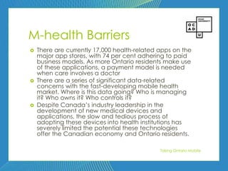 91




M-health Barriers
   There are currently 17,000 health-related apps on the
    major app stores, with 74 per cent adhering to paid
    business models. As more Ontario residents make use
    of these applications, a payment model is needed
    when care involves a doctor
   There are a series of significant data-related
    concerns with the fast-developing mobile health
    market. Where is this data going? Who is managing
    it? Who owns it? Who controls it?
   Despite Canada’s industry leadership in the
    development of new medical devices and
    applications, the slow and tedious process of
    adopting these devices into health institutions has
    severely limited the potential these technologies
    offer the Canadian economy and Ontario residents.

                                              Taking Ontario Mobile
 
