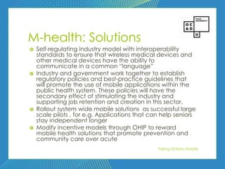 92




M-health: Solutions
   Self-regulating industry model with interoperability
    standards to ensure that wireless medical devices and
    other medical devices have the ability to
    communicate in a common ―language‖
   Industry and government work together to establish
    regulatory policies and best-practice guidelines that
    will promote the use of mobile applications within the
    public health system. These policies will have the
    secondary effect of stimulating the industry and
    supporting job retention and creation in this sector.
   Rollout system wide mobile solutions as successful large
    scale pilots , for e.g. Applications that can help seniors
    stay independent longer
   Modify incentive models through OHIP to reward
    mobile health solutions that promote prevention and
    community care over acute
                                                Taking Ontario Mobile
 