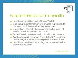 93




Future Trends for m-health
   Health cards will be part of the mWallet
   Geo-location information will enable individuals to
    pinpoint available services in closest area
   Integration with cell phones and smart phones of
    health monitors, sensors and tools
   Trusted health information in cloud-based system
   Applications will manage ―health traffic‖ to clinics
    and emergency rooms to help reduce wait times
   Health and wellness coaching and information for
    preventative care

                                             Taking Ontario Mobile
 