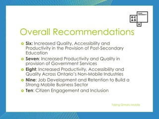 97




Overall Recommendations
   Six: Increased Quality, Accessibility and
    Productivity in the Provision of Post-Secondary
    Education
   Seven: Increased Productivity and Quality in
    provision of Government Services
   Eight: Increased Productivity, Accessibility and
    Quality Across Ontario’s Non-Mobile Industries
   Nine: Job Development and Retention to Build a
    Strong Mobile Business Sector
   Ten: Citizen Engagement and Inclusion


                                           Taking Ontario Mobile
 