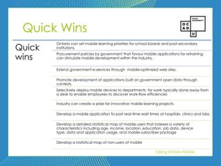 98




 Quick Wins
        Ontario can set mobile learning priorities for school boards and post-secondary
Quick   institutions.

wins
        Procurement policies by government that favour mobile applications for retraining
        can stimulate mobile development within the industry.


        Extend government e-services through mobile-optimized web sites.

        Promote development of applications built on government open data through
        contests.
        Selectively deploy mobile devices to departments for work typically done away from
        a desk to enable employees to discover work-flow efficiencies

        Industry can create a prize for innovative mobile learning projects.

        Develop a mobile application to post real-time wait times at hospitals, clinics and labs.

        Develop a detailed statistical map of mobile users that indexes a variety of
        characteristics including age, income, location, education, job data, device
        type, data and application usage, and mobile subscriber package

        Develop a statistical map of non-users of mobile

                                                                 Taking Ontario Mobile
 