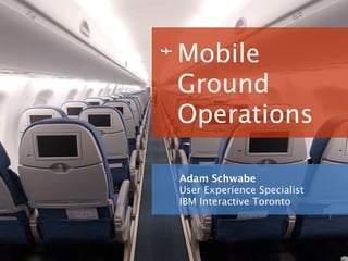 Mobile
Ground
Operations

Adam Schwabe
User Experience Specialist
IBM Interactive Toronto
 