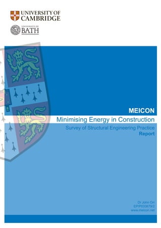 Minimising Energy in Construction
Survey of Structural Engineering Practice
Report
Dr John Orr
EP/P033679/2
www.meicon.net
MEICON
Contact
Dr John Orr
Department of Engineering
University of Cambridge
Trumpington Street
Cambridge CB2 1PZ
+44 (0)1223 332 623
jjo33@cam.ac.uk
www.meicon.net
MEICON
Survey
of
Structural
Engineering
Practice:
Report
 