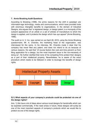 Intellectual Property          2010


7. Annie Brooking Audit Questions
According to Brooking (1996), the prime reasons for the shift in paradigm are
information-age technology, media and communications, which have provided tools
with enormous intangible benefits to organizations. In the domain of Industrial
Designs, she argues that “a registered design, or design patent, is a monopoly of the
outward appearance of an article or a set of articles of manufacture to which the
design is applied, and it protects the design which has eye appeal” (Annie Brooking,
1996).
The audit on A. V. Inc. was carried on out April 28, 2010, using the Annie Brooking
questionnaire. Mr. A. Chandra, the marketing head of the organization, was
interviewed for the same. In his interview, Mr. Chandra made it clear that his
company has never filed any patent, and does not intend to do so because of
various reasons. He said that “of course factors like cost and time prevent us from
filing application for a design, but the most important issue is the non-necessity of
doing so”. He further clarified that none of his competing firms protect their designs
as a part of their intellectual property. Nevertheless, he is aware of the exact
procedure which needs to be followed in order to leverage the benefits of design
rights.




Q.1) What aspects of your company’s products could be protected via one of
the design rights?
Ans. 1) We have a lot of ideas about various novel designs for handicrafts which can
be exploited commercially. If the need arises in future, these designs will surely be
one of the most important aspects of company’s products which we would like to
protect via one of the design rights.




    10
 