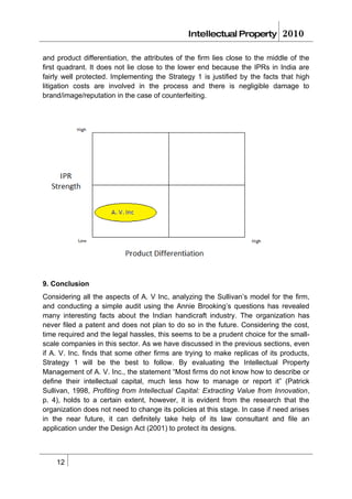 Intellectual Property          2010

and product differentiation, the attributes of the firm lies close to the middle of the
first quadrant. It does not lie close to the lower end because the IPRs in India are
fairly well protected. Implementing the Strategy 1 is justified by the facts that high
litigation costs are involved in the process and there is negligible damage to
brand/image/reputation in the case of counterfeiting.




9. Conclusion
Considering all the aspects of A. V Inc, analyzing the Sullivan’s model for the firm,
and conducting a simple audit using the Annie Brooking’s questions has revealed
many interesting facts about the Indian handicraft industry. The organization has
never filed a patent and does not plan to do so in the future. Considering the cost,
time required and the legal hassles, this seems to be a prudent choice for the small-
scale companies in this sector. As we have discussed in the previous sections, even
if A. V. Inc. finds that some other firms are trying to make replicas of its products,
Strategy 1 will be the best to follow. By evaluating the Intellectual Property
Management of A. V. Inc., the statement “Most firms do not know how to describe or
define their intellectual capital, much less how to manage or report it” (Patrick
Sullivan, 1998, Profiting from Intellectual Capital: Extracting Value from Innovation,
p. 4), holds to a certain extent, however, it is evident from the research that the
organization does not need to change its policies at this stage. In case if need arises
in the near future, it can definitely take help of its law consultant and file an
application under the Design Act (2001) to protect its designs.



    12
 