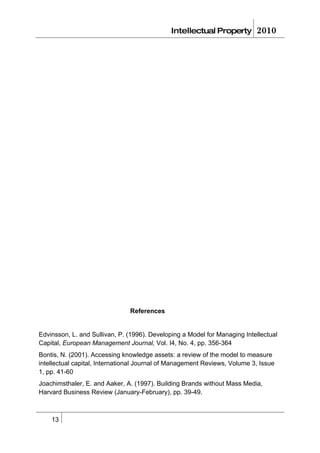 Intellectual Property        2010




                               References


Edvinsson, L. and Sullivan, P. (1996). Developing a Model for Managing Intellectual
Capital, European Management Journal, Vol. I4, No. 4, pp. 356-364
Bontis, N. (2001). Accessing knowledge assets: a review of the model to measure
intellectual capital, International Journal of Management Reviews, Volume 3, Issue
1, pp. 41-60
Joachimsthaler, E. and Aaker, A. (1997). Building Brands without Mass Media,
Harvard Business Review (January-February), pp. 39-49.



    13
 