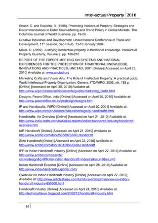 Intellectual Property            2010

Shultz, C. and Soporito, B. (1996). Protecting Intellectual Property: Strategies and
Recommendations to Deter Counterfeiting and Brand Piracy in Global Markets, The
Columbia Journal of World Business, pp. 19-28.
Creative Industries and Development, United Nations Conference of Trade and
Development, 11th Session, Sao Paulo, 13-18 January 2004.
Milius, D. (2009). Justifying intellectual property in traditional knowledge, Intellectual
Property Quarterly, Volume 2, pp. 186-216
REPORT OF THE EXPERT MEETING ON SYSTEMS AND NATIONAL
EXPERIENCES FOR THE PROTECTION OF TRADITIONAL KNOWLEDGE,
INNOVATIONS AND PRACTICES, UNCTAD, 2001 [Online] [Accessed on April 25,
2010] Available at: www.unctad.org
Marketing Crafts and Visual Arts: The Role of Intellectual Property: A practical guide,
World Intellectual Property Organization, Geneva: ITC/WIPO, 2003. xiii, 135 p.
[Online] [Accessed on April 30, 2010] Available at:
http://www.wipo.int/sme/en/documents/guides/marketing_crafts.html
Designs, Patent Office, India [Online] [Accessed on April 20, 2010] Available at:
http://www.patentoffice.nic.in/ipr/design/designs.htm
IP and Handicrafts, WIPO [Online] [Accessed on April 20, 2001] Available at:
http://www.wipo.int/tk/en/folklore/culturalheritage/ip-handicrafts.html
Handicrafts: An Overview [Online] [Accessed on April 21, 2010] Available at:
http://www.india-crafts.com/business-reports/indian-handicraft-industry/handicraft-
overview.htm
IAR Handicraft [Online] [Accessed on April 21, 2010] Available at:
http://www.scribd.com/doc/25338976/IAR-Handicraft
Skriti Handicraft [Online] [Accessed on April 22, 2010] Available at:
http://www.scribd.com/doc/16315056/Skriti-Handicraft
IPR in Indian Handicraft Industry [Online] [Accessed on April 22, 2010] Available at:
http://www.scribd.com/search?
cat=redesign&q=IPR+in+indian+handicraft+industry&sa.x=0&sa.y=0
Indian Handicraft Exporter [Online] [Accessed on April 25, 2010] Available at:
http://www.india-handicraft-exporter.com/
Overview on Indian Handicraft Industry [Online] [Accessed on April 22, 2010]
Available at: http://www.articlesbase.com/furniture-articles/overview-on-indian-
handicraft-industry-856660.html
Handicraft Industry [Online] [Accessed on April 24, 2010] Available at:
http://technicaltarun.blogspot.com/2008/12/handicraft-industry.html



    14
 