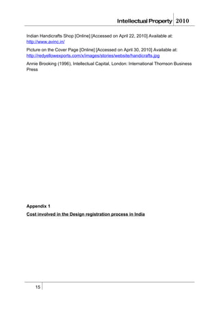 Intellectual Property           2010

Indian Handicrafts Shop [Online] [Accessed on April 22, 2010] Available at:
http://www.avinc.in/
Picture on the Cover Page [Online] [Accessed on April 30, 2010] Available at:
http://redyellowexports.com/x/images/stories/website/handicrafts.jpg
Annie Brooking (1996), Intellectual Capital, London: International Thomson Business
Press




Appendix 1
Cost involved in the Design registration process in India




    15
 