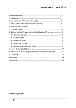 Intellectual Property                        2010


Acknowledgements...........................................................................................3
1. Introduction....................................................................................................4
2. Importance of the Traditional Knowledge……………………………………...4
3. Brief Analysis of the Indian Handicraft Industry……………………………….5
4. The Design Act in India…………………………………………………………..5
5. Company Profile.............................................................................................6
6. Sullivan Model to Analyze the Intellectual Capital of A. V. Inc........................7
    6.1 Structural Capital......................................................................................7
    6.2 Human Capital..........................................................................................8
    6.3 Intellectual Assets.....................................................................................8
    6.4 Intellectual Property..................................................................................9
    6.5 Complementary Business Asset...............................................................9
7. Annie Brooking Audit Questions....................................................................10
8. Analysis of A. V. Inc. using the framework of Shultz and Saporito.................11
9. Conclusion......................................................................................................12
References..........................................................................................................14
Appendix 1..........................................................................................................16




Acknowledgements



        2
 