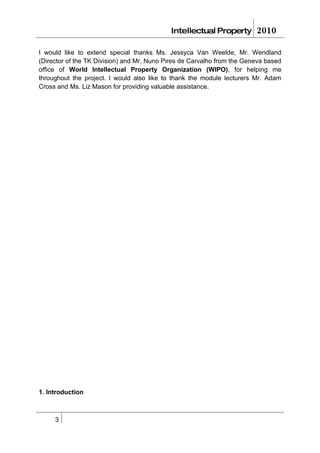 Intellectual Property        2010

I would like to extend special thanks Ms. Jessyca Van Weelde, Mr. Wendland
(Director of the TK Division) and Mr. Nuno Pires de Carvalho from the Geneva based
office of World Intellectual Property Organization (WIPO), for helping me
throughout the project. I would also like to thank the module lecturers Mr. Adam
Cross and Ms. Liz Mason for providing valuable assistance.




1. Introduction



     3
 