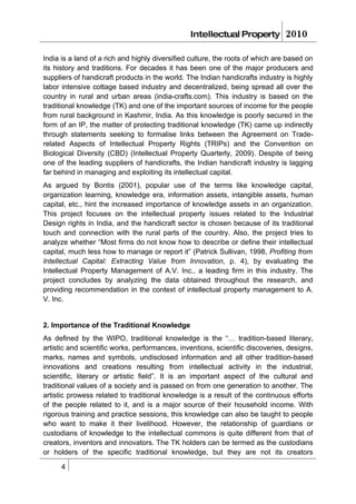 Intellectual Property          2010

India is a land of a rich and highly diversified culture, the roots of which are based on
its history and traditions. For decades it has been one of the major producers and
suppliers of handicraft products in the world. The Indian handicrafts industry is highly
labor intensive cottage based industry and decentralized, being spread all over the
country in rural and urban areas (india-crafts.com). This industry is based on the
traditional knowledge (TK) and one of the important sources of income for the people
from rural background in Kashmir, India. As this knowledge is poorly secured in the
form of an IP, the matter of protecting traditional knowledge (TK) came up indirectly
through statements seeking to formalise links between the Agreement on Trade-
related Aspects of Intellectual Property Rights (TRIPs) and the Convention on
Biological Diversity (CBD) (Intellectual Property Quarterly, 2009). Despite of being
one of the leading suppliers of handicrafts, the Indian handicraft industry is lagging
far behind in managing and exploiting its intellectual capital.
As argued by Bontis (2001), popular use of the terms like knowledge capital,
organization learning, knowledge era, information assets, intangible assets, human
capital, etc., hint the increased importance of knowledge assets in an organization.
This project focuses on the intellectual property issues related to the Industrial
Design rights in India, and the handicraft sector is chosen because of its traditional
touch and connection with the rural parts of the country. Also, the project tries to
analyze whether “Most firms do not know how to describe or define their intellectual
capital, much less how to manage or report it” (Patrick Sullivan, 1998, Profiting from
Intellectual Capital: Extracting Value from Innovation, p. 4), by evaluating the
Intellectual Property Management of A.V. Inc., a leading firm in this industry. The
project concludes by analyzing the data obtained throughout the research, and
providing recommendation in the context of intellectual property management to A.
V. Inc.


2. Importance of the Traditional Knowledge
As defined by the WIPO, traditional knowledge is the “… tradition-based literary,
artistic and scientific works, performances, inventions, scientific discoveries, designs,
marks, names and symbols, undisclosed information and all other tradition-based
innovations and creations resulting from intellectual activity in the industrial,
scientific, literary or artistic field”. It is an important aspect of the cultural and
traditional values of a society and is passed on from one generation to another. The
artistic prowess related to traditional knowledge is a result of the continuous efforts
of the people related to it, and is a major source of their household income. With
rigorous training and practice sessions, this knowledge can also be taught to people
who want to make it their livelihood. However, the relationship of guardians or
custodians of knowledge to the intellectual commons is quite different from that of
creators, inventors and innovators. The TK holders can be termed as the custodians
or holders of the specific traditional knowledge, but they are not its creators

      4
 