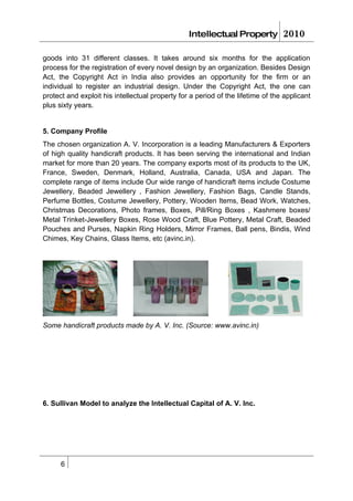 Intellectual Property           2010

goods into 31 different classes. It takes around six months for the application
process for the registration of every novel design by an organization. Besides Design
Act, the Copyright Act in India also provides an opportunity for the firm or an
individual to register an industrial design. Under the Copyright Act, the one can
protect and exploit his intellectual property for a period of the lifetime of the applicant
plus sixty years.


5. Company Profile
The chosen organization A. V. Incorporation is a leading Manufacturers & Exporters
of high quality handicraft products. It has been serving the international and Indian
market for more than 20 years. The company exports most of its products to the UK,
France, Sweden, Denmark, Holland, Australia, Canada, USA and Japan. The
complete range of items include Our wide range of handicraft items include Costume
Jewellery, Beaded Jewellery , Fashion Jewellery, Fashion Bags, Candle Stands,
Perfume Bottles, Costume Jewellery, Pottery, Wooden Items, Bead Work, Watches,
Christmas Decorations, Photo frames, Boxes, Pill/Ring Boxes , Kashmere boxes/
Metal Trinket-Jewellery Boxes, Rose Wood Craft, Blue Pottery, Metal Craft, Beaded
Pouches and Purses, Napkin Ring Holders, Mirror Frames, Ball pens, Bindis, Wind
Chimes, Key Chains, Glass Items, etc (avinc.in).




Some handicraft products made by A. V. Inc. (Source: www.avinc.in)




6. Sullivan Model to analyze the Intellectual Capital of A. V. Inc.




      6
 