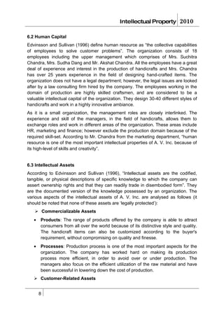 Intellectual Property          2010

6.2 Human Capital
Edvinsson and Sullivan (1996) define human resource as “the collective capabilities
of employees to solve customer problems”. The organization consists of 18
employees including the upper management which comprises of Mrs. Suchitra
Chandra, Mrs. Sudha Dang and Mr. Akshat Chandra. All the employees have a great
deal of experience and interest in the production of handicrafts and Mrs. Chandra
has over 25 years experience in the field of designing hand-crafted items. The
organization does not have a legal department; however, the legal issues are looked
after by a law consulting firm hired by the company. The employees working in the
domain of production are highly skilled craftsmen, and are considered to be a
valuable intellectual capital of the organization. They design 30-40 different styles of
handicrafts and work in a highly innovative ambiance.
As it is a small organization, the management roles are closely interlinked. The
experience and skill of the managers, in the field of handicrafts, allows them to
exchange roles and work in different areas of the organization. These areas include
HR, marketing and finance; however exclude the production domain because of the
required skill-set. According to Mr. Chandra from the marketing department, “human
resource is one of the most important intellectual properties of A. V. Inc. because of
its high-level of skills and creativity”.


6.3 Intellectual Assets
According to Edvinsson and Sullivan (1996), “Intellectual assets are the codified,
tangible, or physical descriptions of specific knowledge to which the company can
assert ownership rights and that they can readily trade in disembodied form”. They
are the documented version of the knowledge possessed by an organization. The
various aspects of the intellectual assets of A. V. Inc. are analysed as follows (it
should be noted that none of these assets are ‘legally protected’):
    Commercializable Assets
   •   Products: The range of products offered by the company is able to attract
       consumers from all over the world because of its distinctive style and quality.
       The handicraft items can also be customized according to the buyer's
       requirement, without compromising on quality and finesse.
   •   Processes: Production process is one of the most important aspects for the
       organization. The company has worked hard on making its production
       process more efficient, in order to avoid over or under production. The
       managers also focus on the efficient utilization of the raw material and have
       been successful in lowering down the cost of production.
    Customer-Related Assets


       8
 