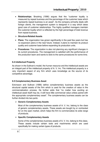 Intellectual Property          2010

   •   Relationships: Brooking (1996) argues that the “customer loyalty is
       measured by repeat business and the percentage of the customer base which
       represents repeat business is an asset”. As the company primarily deals with
       foreign clients, the management system is designed in a way which takes
       good care of customer relationships. The highly qualified managers maintain
       the customer loyalty which is reflected by the high percentage of total revenue
       from repeat business.
    Structure-Related Assets
   •   Plans: The organization has grown significantly in the past few years but has
       no expansion plans in the near future. Instead, it plans to maintain its product
       quality and customer base before expanding its production units.
   •   Procedures: The organization is also not planning any significant changes in
       its current procedures. The management is satisfied with the performance of
       the production team and wants to stick to the same procedures for some time.


6.4 Intellectual Property
As shown in the Sullivan’s model, the human resource and the intellectual assets are
an integral part of the intellectual property of A. V. Inc. The intellectual property is a
very important aspect of any firm which uses knowledge as the source of its
competitive advantage.


6.5 Complementary Business Asset
Edvinsson and Sullivan (1996) define complementary business assets as the
structural capital assets of the firm which is used for the creation of value in the
commercialization process. He further adds that “no matter how exciting an
intellectual asset itself may be, it will have little commercial value unless paired with
the appropriate complementary asset”. The complementary business assets can be
further divided into two parts:
    Generic Complementary Assets
       Most of the complementary business assets of A. V. Inc. belong to the class
       of generic complementary assets. These assets are bought by or contracted
       for on the open market, which helps the firm to commercialize its wide range
       of products.
    Specific Complementary Assets
       Some of the complementary business assets of A. V. Inc. belong to this class.
       These assets include certain tools and machineries which are used
       specifically for making certain types of products.

       9
 