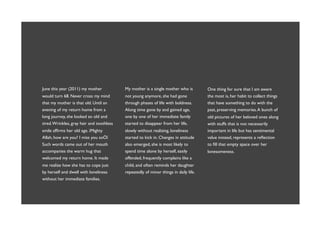 June this year (2011) my mother            My mother is a single mother who is         One thing for sure that I am aware
would turn 68. Never cross my mind         not young anymore, she had gone             the most is, her habit to collect things
that my mother is that old. Until an       through phases of life with boldness.       that have something to do with the
evening of my return home from a           Along time gone by and gained age,          past, preserving memories. A bunch of
long journey, she looked so old and        one by one of her immediate family          old pictures of her beloved ones along
tired. Wrinkles, gray hair and toothless   started to disappear from her life,         with stuffs that is not necessarily
smile afﬁrms her old age. ìMighty          slowly without realizing, loneliness        important in life but has sentimental
Allah, how are you? I miss you soÖî        started to kick in. Changes in attitude     value instead, represents a reﬂection
Such words came out of her mouth           also emerged, she is most likely to         to ﬁll that empty space over her
accompanies the warm hug that              spend time alone by herself, easily         lonesomeness.
welcomed my return home. It made           offended, frequently complains like a
me realize how she has to cope just        child, and often reminds her daughter
by herself and dwell with loneliness       repeatedly of minor things in daily life.
without her immediate families.
 