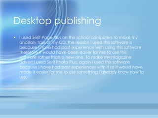 Desktop publishing  I used Serif Page Plus on the school computers to make my ancillary task of my CD, the reason I used this software is because I have had past experience with using this software therefore it would have been easier for me to use this software rather than a new one. To make my magazine advert I used Serif Photo Plus, again I used this software because I have had past experiences with it so it would have made it easier for me to use something I already know how to use.  