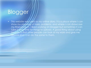 Blogger This website was used as my online diary, it is a place where I can show my planning of tasks, problems, and where I can showcase my final product. I liked working on blogger but sometimes it can take a long time for things to upload. A good thing about using blogger is that other people can look at my work and give me advice and I can do the same to them.  