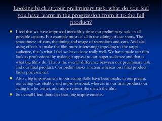 Looking back at your preliminary task, what do you feel you have learnt in the progression from it to the full product? I feel that we have improved incredibly since our preliminary task, in all possible aspects. For example most of all in the editing of our shots. The smoothness of cuts, the timing and usage of transitions and cuts. And also using effects to make the film more interesting/appealing to the target audience, that’s what I feel we have done really well. We have made our film look as professional by making it appeal to our target audience and that is what big films do. That is the overall difference between our preliminary task and our final product. Our prelim looks amateur whereas our final product looks professional. Also a big improvement in our acting skills have been made, in our prelim, our acting was shabby and unprofessional, whereas in our final product our acting is a lot better, and more serious the match the film. So overall I feel there has been big improvements. 