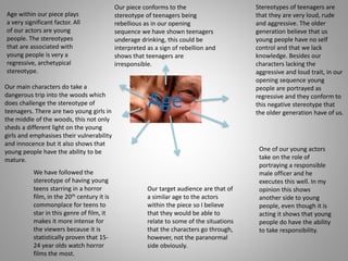 Age
Our target audience are that of
a similar age to the actors
within the piece so I believe
that they would be able to
relate to some of the situations
that the characters go through,
however, not the paranormal
side obviously.
Age within our piece plays
a very significant factor. All
of our actors are young
people. The stereotypes
that are associated with
young people is very a
regressive, archetypical
stereotype.
Stereotypes of teenagers are
that they are very loud, rude
and aggressive. The older
generation believe that us
young people have no self
control and that we lack
knowledge. Besides our
characters lacking the
aggressive and loud trait, in our
opening sequence young
people are portrayed as
regressive and they conform to
this negative stereotype that
the older generation have of us.
One of our young actors
take on the role of
portraying a responsible
male officer and he
executes this well. In my
opinion this shows
another side to young
people, even though it is
acting it shows that young
people do have the ability
to take responsibility.
We have followed the
stereotype of having young
teens starring in a horror
film, in the 20th century it is
commonplace for teens to
star in this genre of film, it
makes it more intense for
the viewers because it is
statistically proven that 15-
24 year olds watch horror
films the most.
Our piece conforms to the
stereotype of teenagers being
rebellious as in our opening
sequence we have shown teenagers
underage drinking, this could be
interpreted as a sign of rebellion and
shows that teenagers are
irresponsible.
Our main characters do take a
dangerous trip into the woods which
does challenge the stereotype of
teenagers. There are two young girls in
the middle of the woods, this not only
sheds a different light on the young
girls and emphasises their vulnerability
and innocence but it also shows that
young people have the ability to be
mature.
 