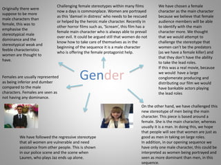 Gender
Originally there were
suppose to be more
male characters than
female, this was to
emphasise the
stereotypical male
dominance and the
stereotypical weak and
feeble characteristics
women are thought to
have.
Challenging female stereotypes within many films
now a days is commonplace. Women are portrayed
as this ‘damsel in distress’ who needs to be rescued
or helped by the heroic male character. Recently in
other horror films such as, ‘Scream’, this film has a
female main character who is always able to prevail
over evil. It could be argued still that women do not
know how to take care of themselves as in the
beginning of the sequence it is a male character
who is offering the female protagonist help.
On the other hand, we have challenged this
new stereotype of men being the main
character. This piece is based around a
female. She is the main character, whereas
usually it is a man. In doing this, we hope
that people will see that women are just as
good as men in taking on large roles.
In addition, in our opening sequence we
have only one male character, this could be
interpreted as women being portrayed and
seen as more dominant than men, in this
sequence.
We have followed the regressive stereotype
that all women are vulnerable and need
assistance from other people. This is shown
in our police scene and the scene when
Lauren, who plays Jaz ends up alone.
Females are usually represented
as being inferior and dumber
compared to the male
characters. Females are seen as
not having any dominance.
We have chosen a female
character as the main character
because we believe that female
audience members will be able
to identify with the main
character more. We thought
that we would attempt to
challenge the stereotype that
women can’t be the predators
(as we have a female killer) and
that they don’t have the ability
to take the lead roles.
If this was a real movie, because
we would have a large
conglomerate producing and
distributing our film we would
have bankable actors playing
the lead roles
 