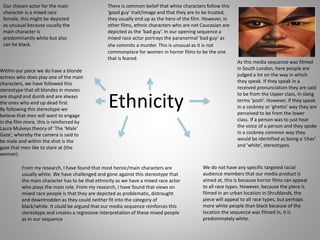 Ethnicity
Our chosen actor for the main
character is a mixed race
female, this might be depicted
as unusual because usually the
main character is
predominantly white but also
can be black.
From my research, I have found that most heroic/main characters are
usually white. We have challenged and gone against this stereotype that
the main character has to be that ethnicity as we have a mixed race actor
who plays the main role. From my research, I have found that views on
mixed race people is that they are depicted as problematic, distraught
and downtrodden as they could neither fit into the category of
black/white. It could be argued that our media sequence reinforces this
stereotype and creates a regressive interpretation of these mixed people
as in our sequence
We do not have any specific targeted racial
audience members that our media product is
aimed at, this is because horror films can appeal
to all race types. However, because the piece is
filmed in an urban location in Shrublands, the
piece will appeal to all race types, but perhaps
more white people than black because of the
location the sequence was filmed in, it is
predominately white.
There is common belief that white characters follow this
‘good guy’ trait/image and that they are to be trusted,
they usually end up as the hero of the film. However, in
other films, ethnic characters who are not Caucasian are
depicted as the ‘bad guy’. In our opening sequence a
mixed race actor portrays the paranormal ‘bad guy’ as
she commits a murder. This is unusual as it is not
commonplace for women in horror films to be the one
that is feared.
As this media sequence was filmed
in South London, here people are
judged a lot on the way in which
they speak. If they speak in a
received pronunciation they are said
to be from the Upper class, in slang
terms ‘posh’. However, if they speak
in a cockney or ‘ghetto’ way they are
perceived to be from the lower
class. If a person was to just hear
the voice of a person and they spoke
in a cockney common way they
would be identified as being a ‘chav’
and ‘white’, stereotypes.
Within our piece we do have a blonde
actress who does play one of the main
characters, we have followed this
stereotype that all blondes in movies
are stupid and dumb and are always
the ones who end up dead first.
By following this stereotype we
believe that men will want to engage
in the film more, this is reinforced by
Laura Mulveys theory of ‘The ‘Male’
Gaze’, whereby the camera is said to
be male and within the shot is the
gaze that men like to stare at (the
woman).
 